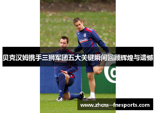 贝克汉姆携手三狮军团五大关键瞬间回顾辉煌与遗憾