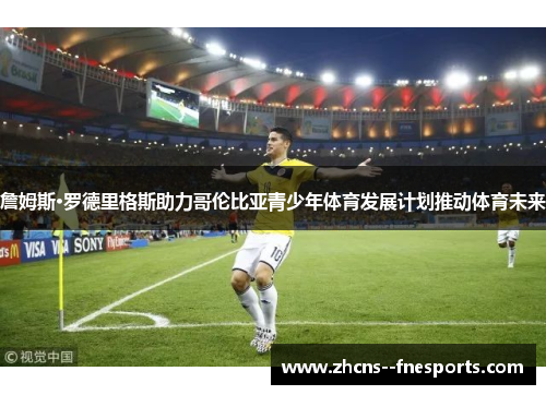 詹姆斯·罗德里格斯助力哥伦比亚青少年体育发展计划推动体育未来